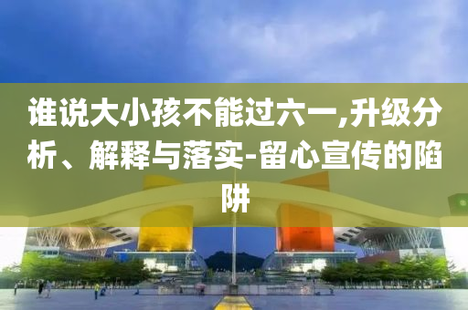 誰(shuí)說(shuō)大小孩不能過(guò)六一,升級(jí)分析、解釋與落實(shí)-留心宣傳的陷阱