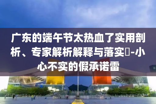 廣東的端午節(jié)太熱血了實(shí)用剖析、專(zhuān)家解析解釋與落實(shí)?-小心不實(shí)的假承諾雷