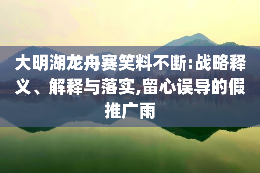 大明湖龍舟賽笑料不斷:戰(zhàn)略釋義、解釋與落實(shí),留心誤導(dǎo)的假推廣雨
