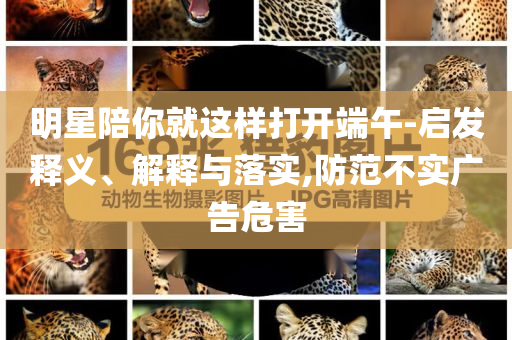 明星陪你就這樣打開(kāi)端午-啟發(fā)釋義、解釋與落實(shí),防范不實(shí)廣告危害