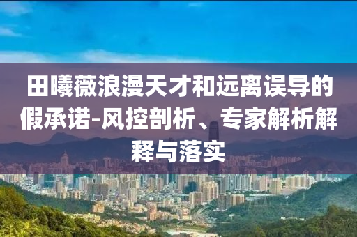田曦薇浪漫天才和遠(yuǎn)離誤導(dǎo)的假承諾-風(fēng)控剖析、專(zhuān)家解析解釋與落實(shí)