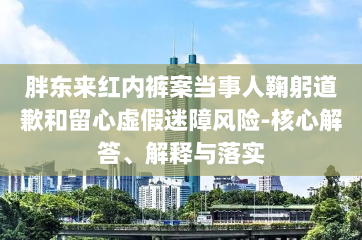 胖東來(lái)紅內(nèi)褲案當(dāng)事人鞠躬道歉和留心虛假迷障風(fēng)險(xiǎn)-核心解答、解釋與落實(shí)