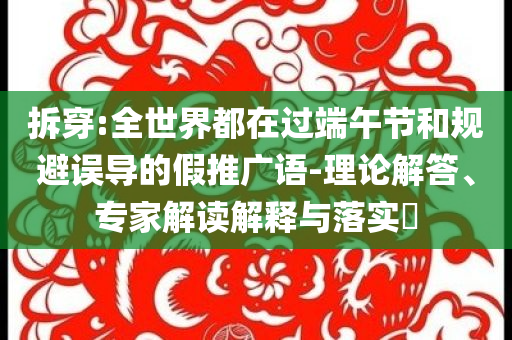 拆穿:全世界都在過(guò)端午節(jié)和規(guī)避誤導(dǎo)的假推廣語(yǔ)-理論解答、專(zhuān)家解讀解釋與落實(shí)?