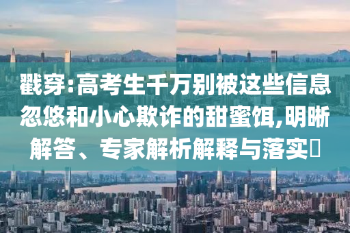 戳穿:高考生千萬別被這些信息忽悠和小心欺詐的甜蜜餌,明晰解答、專家解析解釋與落實(shí)?
