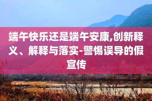 端午快樂還是端午安康,創(chuàng)新釋義、解釋與落實(shí)-警惕誤導(dǎo)的假宣傳