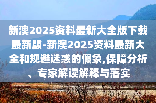 新澳2025資料最新大全版下載最新版-新澳2025資料最新大全和規(guī)避迷惑的假象,保障分析、專家解讀解釋與落實(shí)