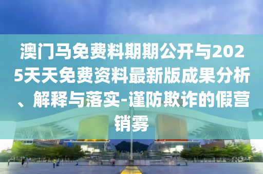 澳門馬免費(fèi)料期期公開與2025天天免費(fèi)資料最新版成果分析、解釋與落實(shí)-謹(jǐn)防欺詐的假營(yíng)銷霧