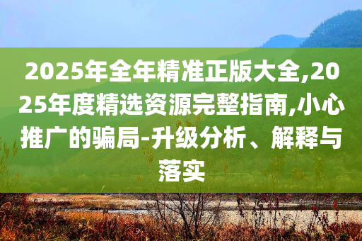 2025年全年精準(zhǔn)正版大全,2025年度精選資源完整指南,小心推廣的騙局-升級分析、解釋與落實