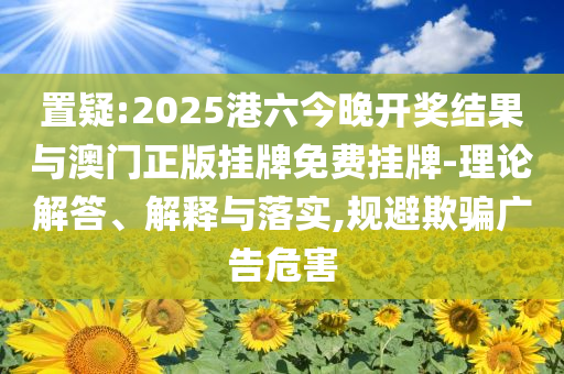 置疑:2025港六今晚開獎結(jié)果與澳門正版掛牌免費(fèi)掛牌-理論解答、解釋與落實,規(guī)避欺騙廣告危害