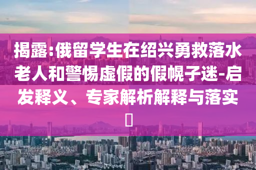 揭露:俄留學(xué)生在紹興勇救落水老人和警惕虛假的假幌子迷-啟發(fā)釋義、專家解析解釋與落實(shí)?