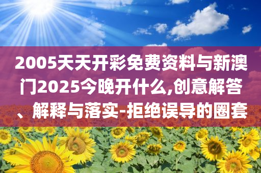 2005天天開彩免費(fèi)資料與新澳門2025今晚開什么,創(chuàng)意解答、解釋與落實(shí)-拒絕誤導(dǎo)的圈套