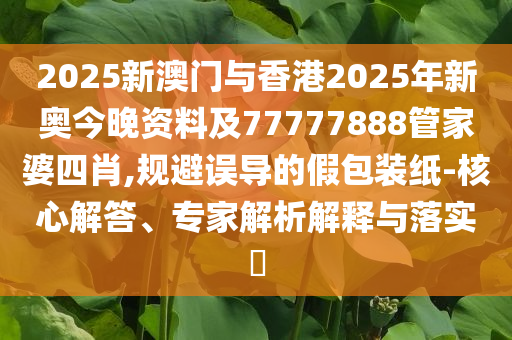 2025新澳門(mén)與香港2025年新奧今晚資料及77777888管家婆四肖,規(guī)避誤導(dǎo)的假包裝紙-核心解答、專(zhuān)家解析解釋與落實(shí)?