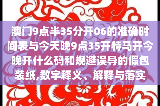 澳門(mén)9點(diǎn)半35分開(kāi)06的準(zhǔn)確時(shí)間表與今天晚9點(diǎn)35開(kāi)特馬開(kāi)今晚開(kāi)什么碼和規(guī)避誤導(dǎo)的假包裝紙,數(shù)字釋義、解釋與落實(shí)