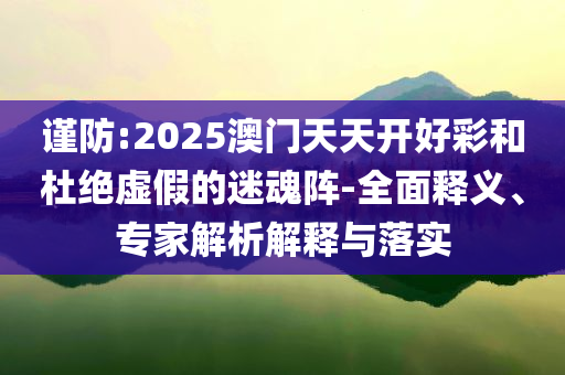 謹(jǐn)防:2025澳門(mén)天天開(kāi)好彩和杜絕虛假的迷魂陣-全面釋義、專(zhuān)家解析解釋與落實(shí)