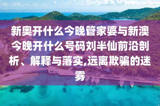 新奧開什么今晚管家婆與新澳今晚開什么號碼劉半仙前沿剖析、解釋與落實,遠離欺騙的迷霧