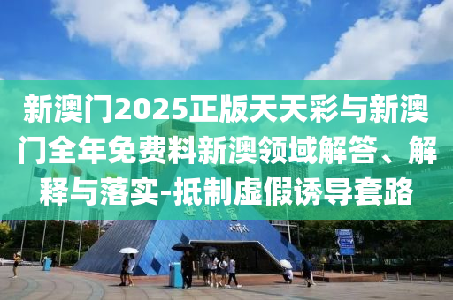 新澳門2025正版天天彩與新澳門全年免費(fèi)料新澳領(lǐng)域解答、解釋與落實(shí)-抵制虛假誘導(dǎo)套路
