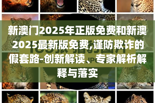 新澳門2025年正版免費(fèi)和新澳2025最新版免費(fèi),謹(jǐn)防欺詐的假套路-創(chuàng)新解讀、專家解析解釋與落實(shí)