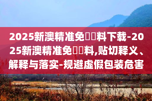 2025新澳精準(zhǔn)免費資料下載-2025新澳精準(zhǔn)免費資料,貼切釋義、解釋與落實-規(guī)避虛假包裝危害
