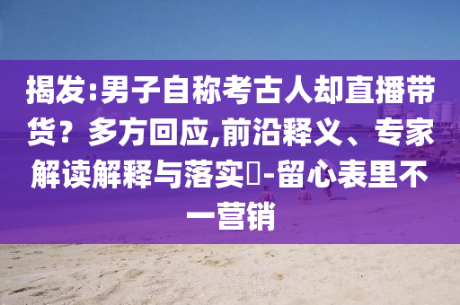 揭發(fā):男子自稱考古人卻直播帶貨？多方回應(yīng),前沿釋義、專家解讀解釋與落實?-留心表里不一營銷