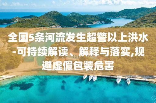 全國5條河流發(fā)生超警以上洪水-可持續(xù)解讀、解釋與落實,規(guī)避虛假包裝危害