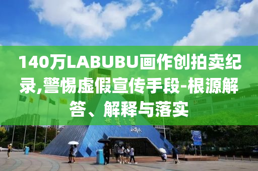 140萬LABUBU畫作創(chuàng)拍賣紀(jì)錄,警惕虛假宣傳手段-根源解答、解釋與落實(shí)