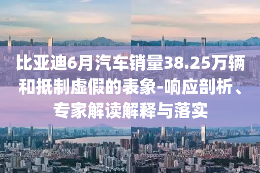 比亞迪6月汽車銷量38.25萬輛和抵制虛假的表象-響應(yīng)剖析、專家解讀解釋與落實