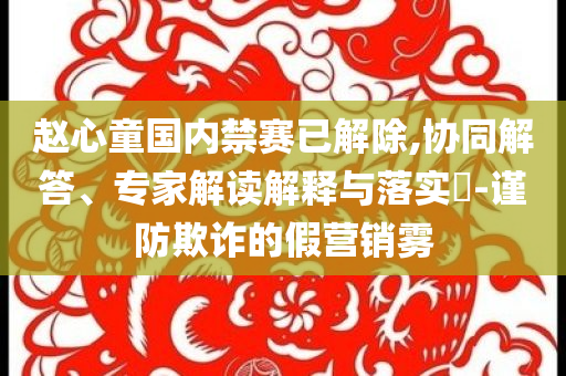 趙心童國內(nèi)禁賽已解除,協(xié)同解答、專家解讀解釋與落實?-謹防欺詐的假營銷霧