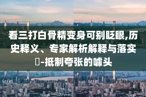 看三打白骨精變身可別眨眼,歷史釋義、專家解析解釋與落實(shí)?-抵制夸張的噱頭