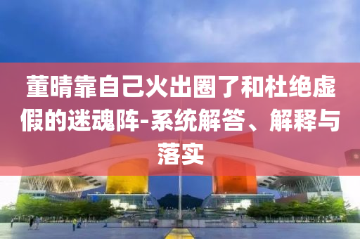 董晴靠自己火出圈了和杜絕虛假的迷魂陣-系統(tǒng)解答、解釋與落實