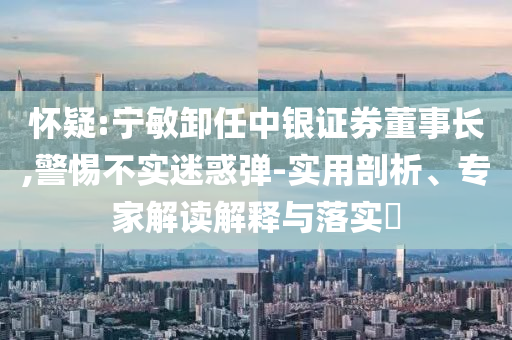 懷疑:寧敏卸任中銀證券董事長(zhǎng),警惕不實(shí)迷惑彈-實(shí)用剖析、專家解讀解釋與落實(shí)?