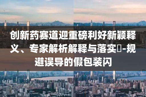 創(chuàng)新藥賽道迎重磅利好新穎釋義、專家解析解釋與落實?-規(guī)避誤導的假包裝閃