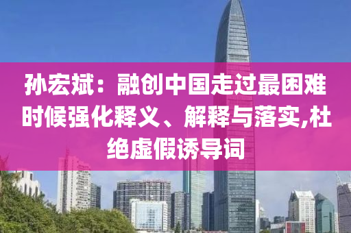 孫宏斌：融創(chuàng)中國走過最困難時候強化釋義、解釋與落實,杜絕虛假誘導詞