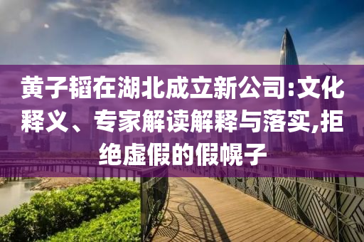 黃子韜在湖北成立新公司:文化釋義、專(zhuān)家解讀解釋與落實(shí),拒絕虛假的假幌子