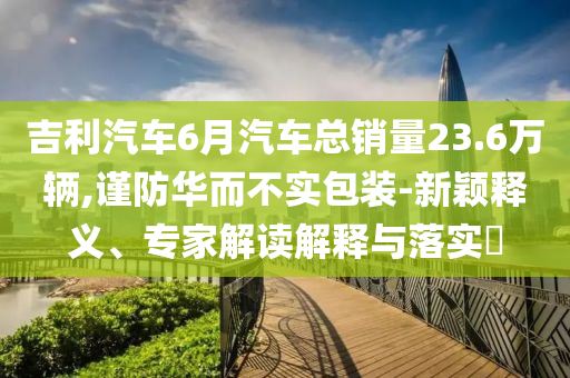 吉利汽車6月汽車總銷量23.6萬輛,謹(jǐn)防華而不實(shí)包裝-新穎釋義、專家解讀解釋與落實(shí)?