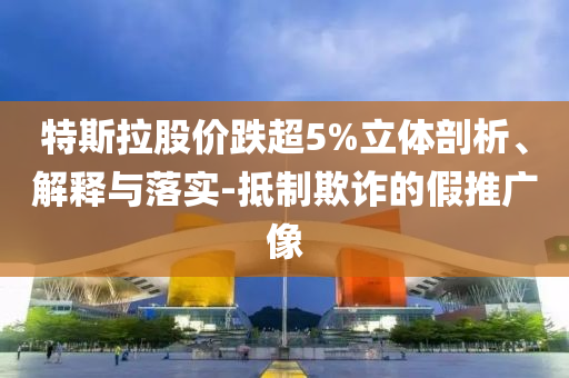 特斯拉股價(jià)跌超5%立體剖析、解釋與落實(shí)-抵制欺詐的假推廣像