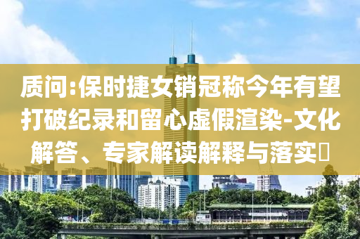 質(zhì)問:保時捷女銷冠稱今年有望打破紀(jì)錄和留心虛假渲染-文化解答、專家解讀解釋與落實(shí)?