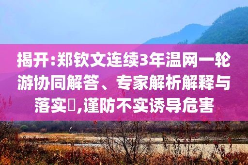 揭開:鄭欽文連續(xù)3年溫網(wǎng)一輪游協(xié)同解答、專家解析解釋與落實(shí)?,謹(jǐn)防不實(shí)誘導(dǎo)危害