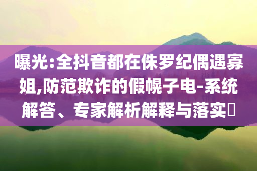 曝光:全抖音都在侏羅紀(jì)偶遇寡姐,防范欺詐的假幌子電-系統(tǒng)解答、專家解析解釋與落實?