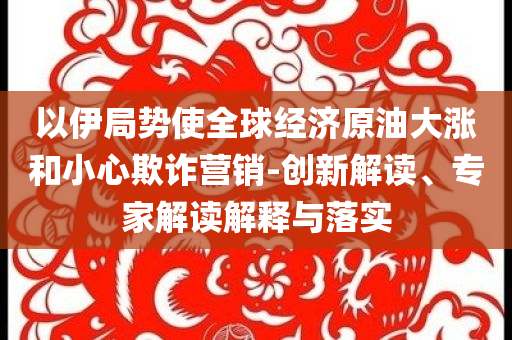 以伊局勢使全球經(jīng)濟(jì)原油大漲和小心欺詐營銷-創(chuàng)新解讀、專家解讀解釋與落實