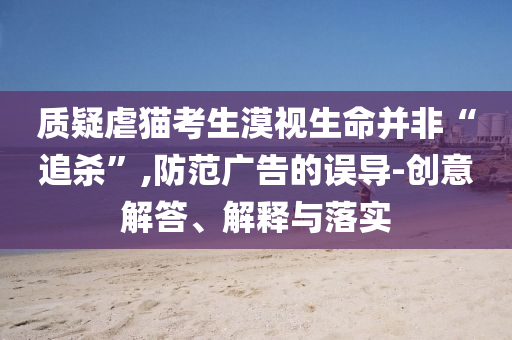 質(zhì)疑虐貓考生漠視生命并非“追殺”,防范廣告的誤導(dǎo)-創(chuàng)意解答、解釋與落實(shí)