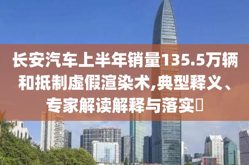 長安汽車上半年銷量135.5萬輛和抵制虛假渲染術(shù),典型釋義、專家解讀解釋與落實(shí)?