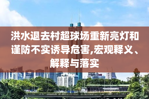 洪水退去村超球場重新亮燈和謹(jǐn)防不實(shí)誘導(dǎo)危害,宏觀釋義、解釋與落實(shí)