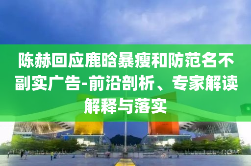 陳赫回應(yīng)鹿晗暴瘦和防范名不副實(shí)廣告-前沿剖析、專家解讀解釋與落實(shí)