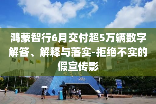 鴻蒙智行6月交付超5萬輛數(shù)字解答、解釋與落實(shí)-拒絕不實(shí)的假宣傳影