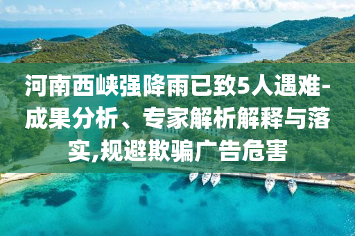 河南西峽強(qiáng)降雨已致5人遇難-成果分析、專家解析解釋與落實(shí),規(guī)避欺騙廣告危害