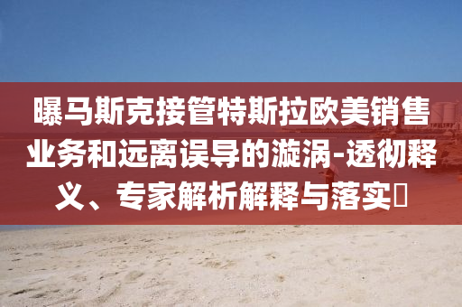 曝馬斯克接管特斯拉歐美銷售業(yè)務(wù)和遠離誤導(dǎo)的漩渦-透徹釋義、專家解析解釋與落實?