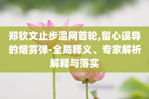 鄭欽文止步溫網(wǎng)首輪,留心誤導(dǎo)的煙霧彈-全局釋義、專家解析解釋與落實