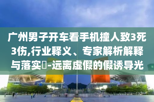 廣州男子開車看手機撞人致3死3傷,行業(yè)釋義、專家解析解釋與落實?-遠離虛假的假誘導(dǎo)光