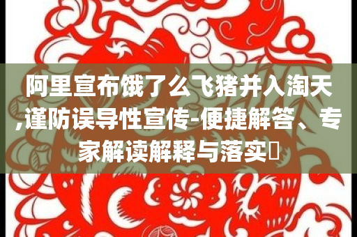 阿里宣布餓了么飛豬并入淘天,謹(jǐn)防誤導(dǎo)性宣傳-便捷解答、專家解讀解釋與落實(shí)?