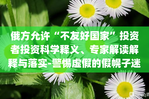 俄方允許“不友好國家”投資者投資科學釋義、專家解讀解釋與落實-警惕虛假的假幌子迷